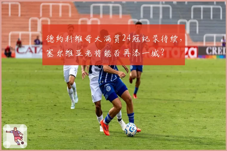 德约科维奇大满贯24冠纪录待续，塞尔维亚老将能否再添一城？