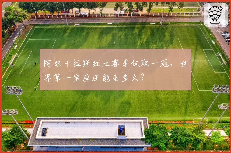 阿尔卡拉斯红土赛季仅取一冠，世界第一宝座还能坐多久？