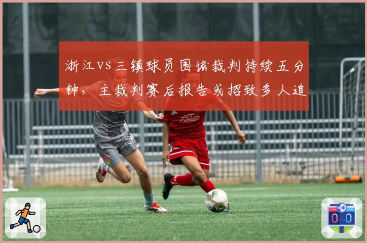 浙江vs三镇球员围堵裁判持续五分钟,主裁判赛后报告或招致多人追加停赛