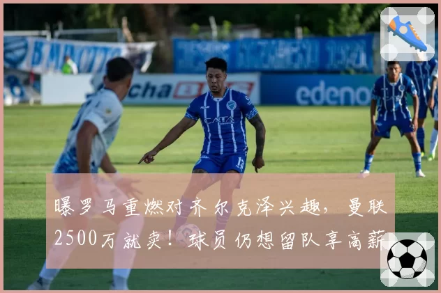 曝罗马重燃对齐尔克泽兴趣,曼联2500万就卖!球员仍想留队享高薪