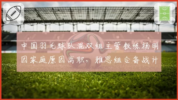 中国羽毛球队混双组主管教练杨明因家庭原因离职，雅思组合备战计划生变