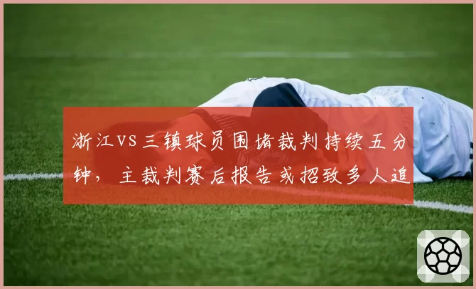 浙江vs三镇球员围堵裁判持续五分钟,主裁判赛后报告或招致多人追加停赛