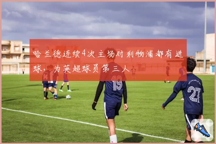 哈兰德连续4次主场对利物浦都有进球，为英超球员第三人