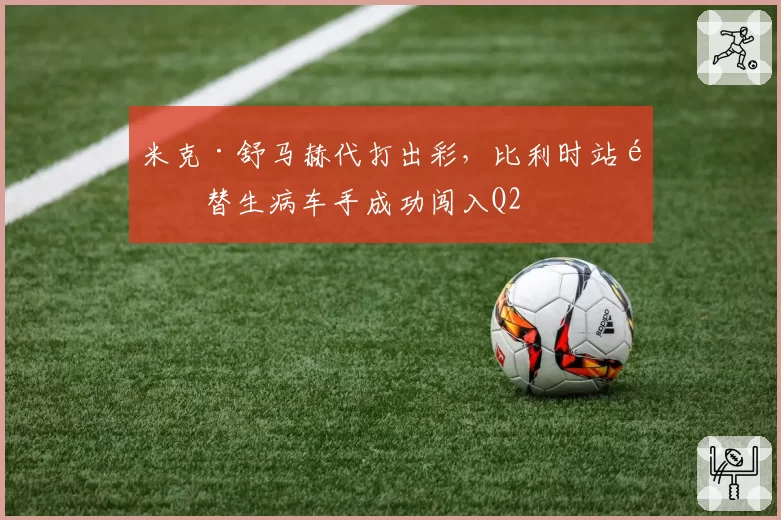 米克·舒马赫代打出彩,比利时站顶替生病车手成功闯入Q2