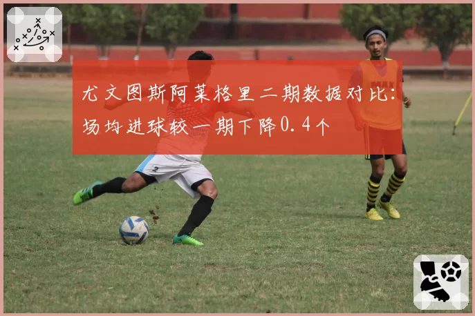 尤文图斯阿莱格里二期数据对比：场均进球较一期下降0.4个