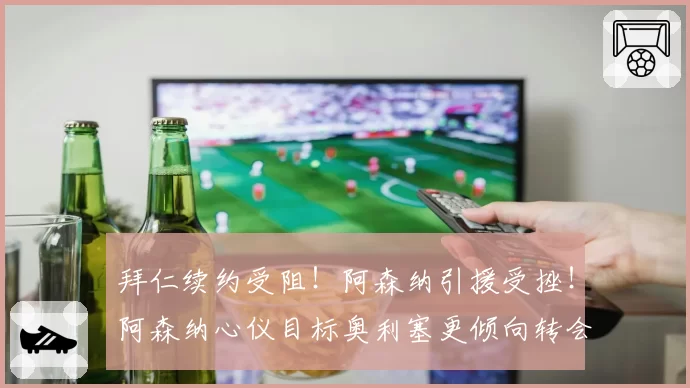 拜仁续约受阻!阿森纳引援受挫!阿森纳心仪目标奥利塞更倾向转会皇马