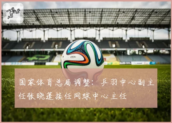 国家体育总局调整:乒羽中心副主任张晓蓬接任网球中心主任