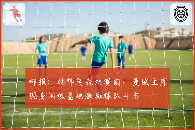 邮报：对阵阿森纳赛前，曼城主席现身训练基地激励球队斗志