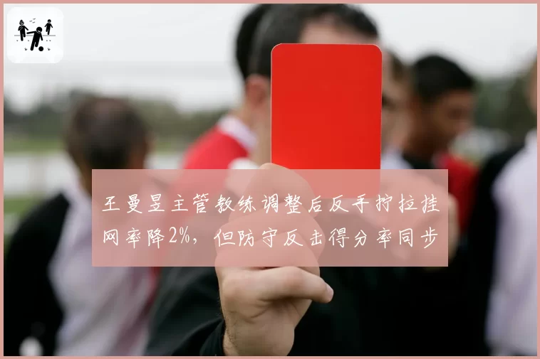 王曼昱主管教练调整后反手拧拉挂网率降2%,但防守反击得分率同步下滑引质疑