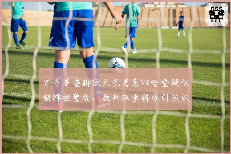 字母哥垫脚欧文无恶意vs哈登疑似假摔被警告，裁判双重解读引热议