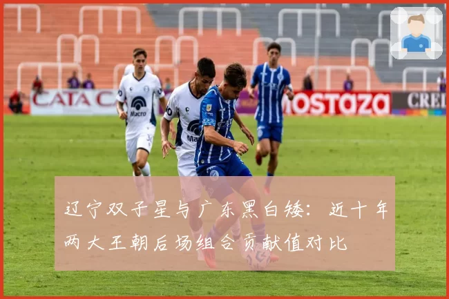 辽宁双子星与广东黑白矮:近十年两大王朝后场组合贡献值对比