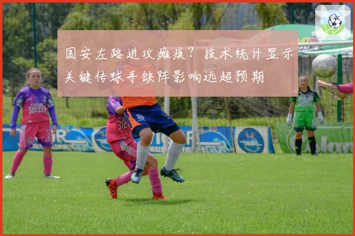 国安左路进攻瘫痪?技术统计显示关键传球手缺阵影响远超预期