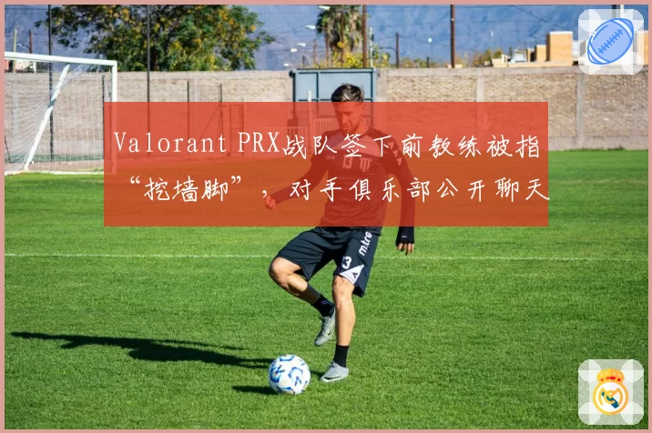 Valorant PRX战队签下前教练被指“挖墙脚”，对手俱乐部公开聊天记录