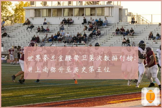 世界拳王金腰带卫冕次数排行榜：井上尚弥升至历史第五位