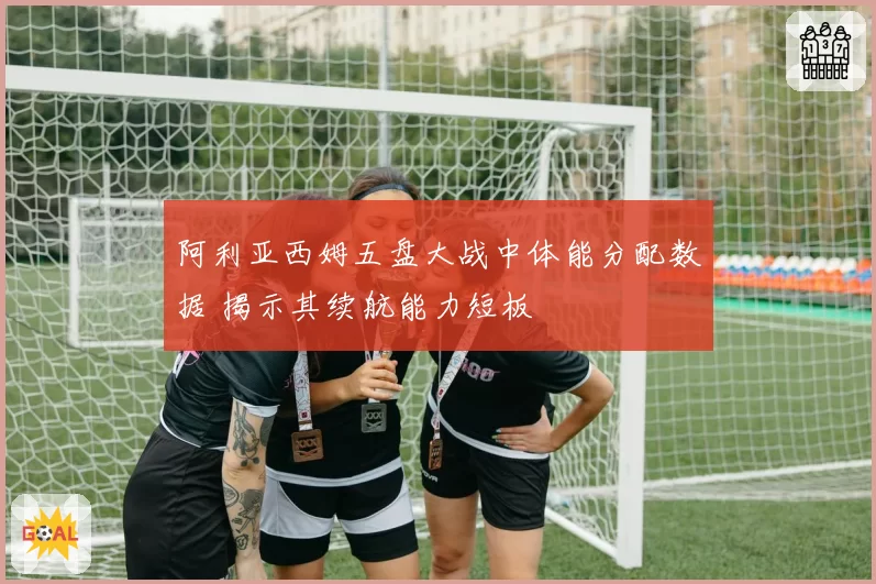 阿利亚西姆五盘大战中体能分配数据 揭示其续航能力短板