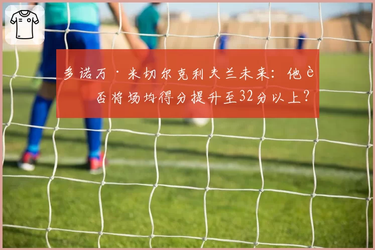 多诺万·米切尔克利夫兰未来：他能否将场均得分提升至32分以上？