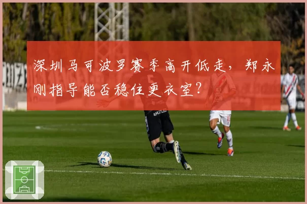 深圳马可波罗赛季高开低走，郑永刚指导能否稳住更衣室？