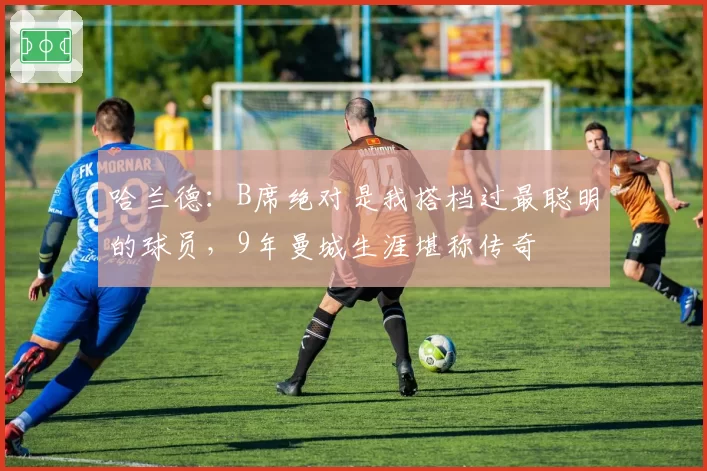 哈兰德:B席绝对是我搭档过最聪明的球员,9年曼城生涯堪称传奇