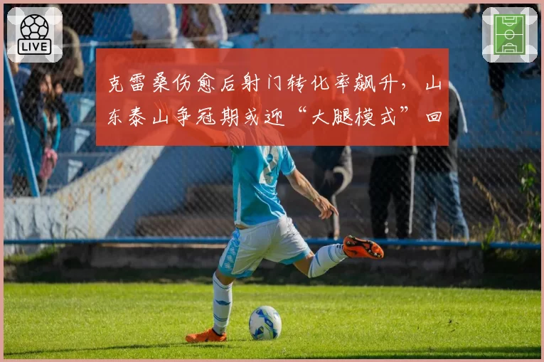克雷桑伤愈后射门转化率飙升，山东泰山争冠期或迎“大腿模式”回归