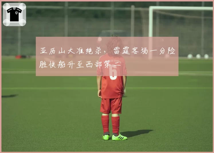 亚历山大准绝杀，雷霆客场一分险胜快船升至西部第二