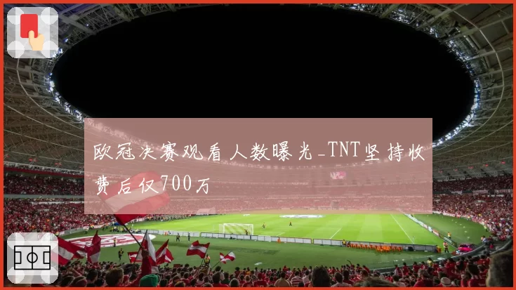 欧冠决赛观看人数曝光_TNT坚持收费后仅700万