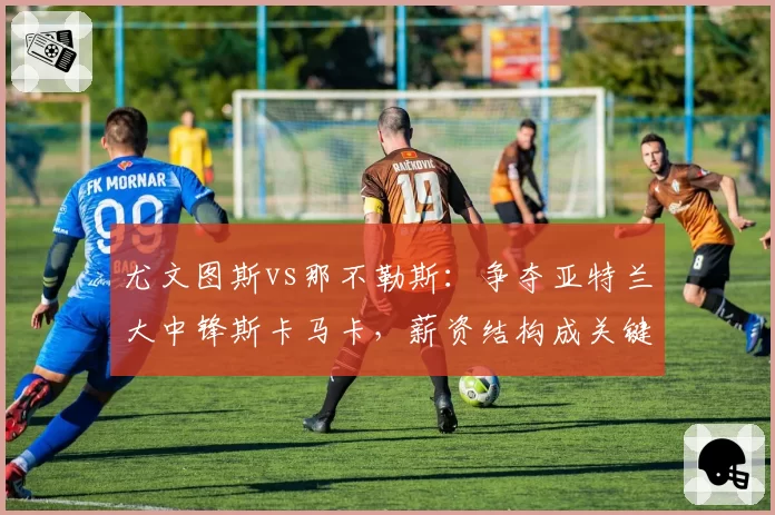尤文图斯vs那不勒斯：争夺亚特兰大中锋斯卡马卡，薪资结构成关键变量
