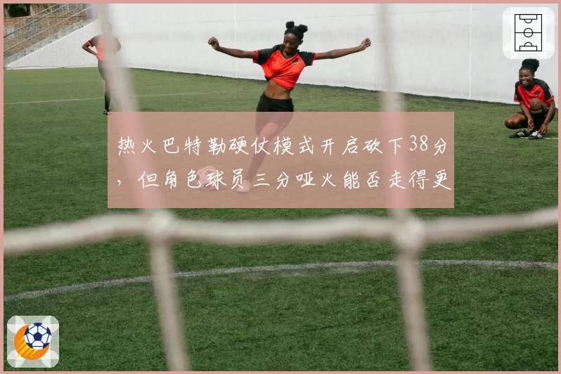 热火巴特勒硬仗模式开启砍下38分,但角色球员三分哑火能否走得更远?