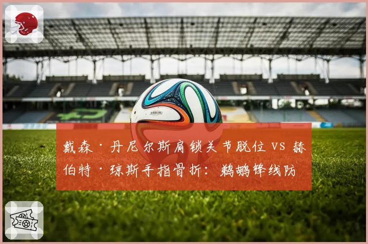 戴森·丹尼尔斯肩锁关节脱位 vs 赫伯特·琼斯手指骨折:鹈鹕锋线防守悍将伤停期评估