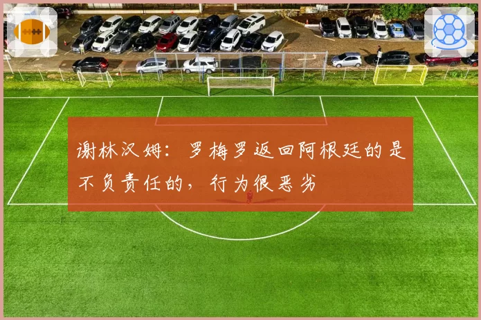 谢林汉姆：罗梅罗返回阿根廷的是不负责任的，行为很恶劣