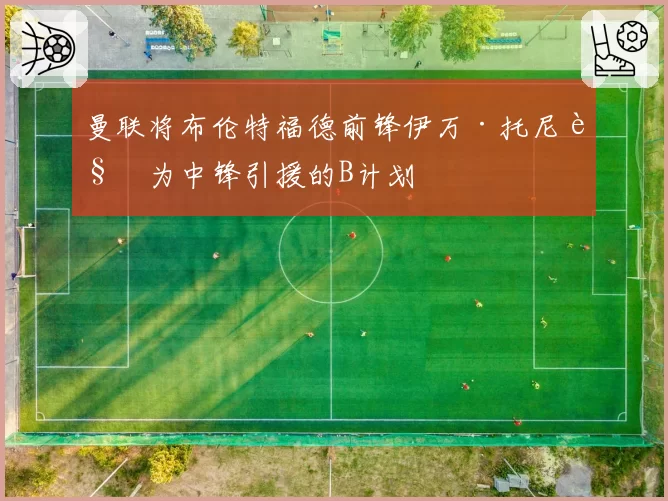 曼联将布伦特福德前锋伊万·托尼视为中锋引援的B计划