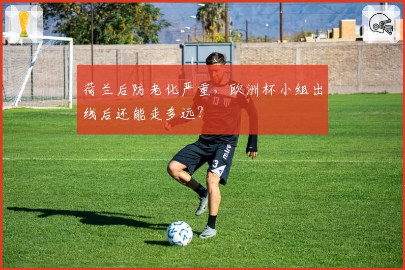 荷兰后防老化严重，欧洲杯小组出线后还能走多远？