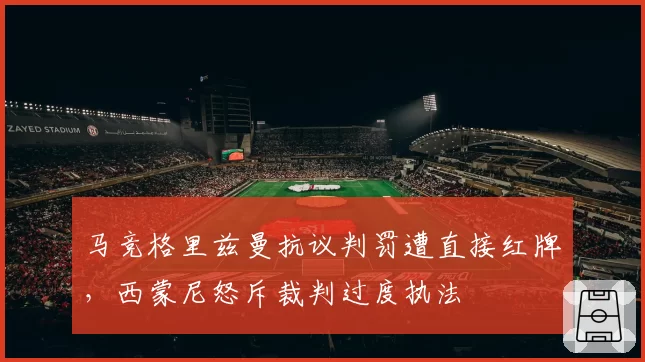 马竞格里兹曼抗议判罚遭直接红牌，西蒙尼怒斥裁判过度执法