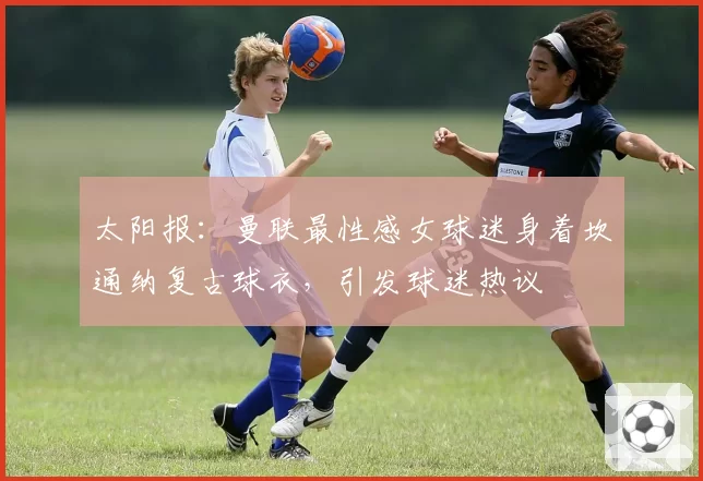 太阳报:曼联最性感女球迷身着坎通纳复古球衣,引发球迷热议