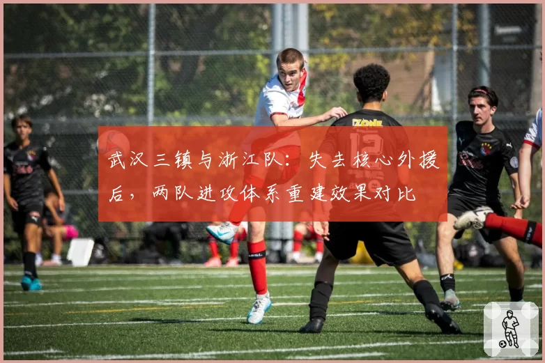 武汉三镇与浙江队：失去核心外援后，两队进攻体系重建效果对比