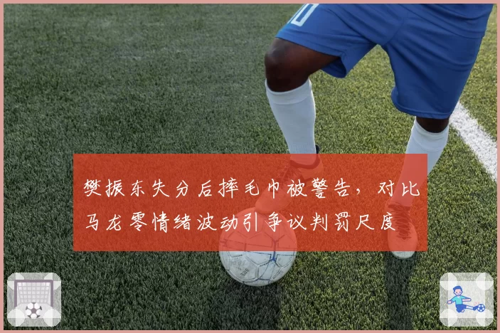樊振东失分后摔毛巾被警告,对比马龙零情绪波动引争议判罚尺度