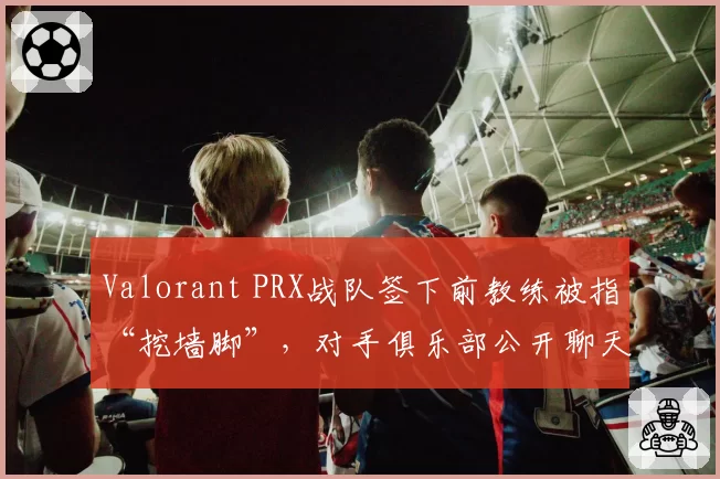 Valorant PRX战队签下前教练被指“挖墙脚”，对手俱乐部公开聊天记录