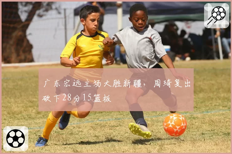 广东宏远主场大胜新疆，周琦复出砍下28分15篮板