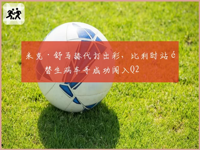 米克·舒马赫代打出彩，比利时站顶替生病车手成功闯入Q2