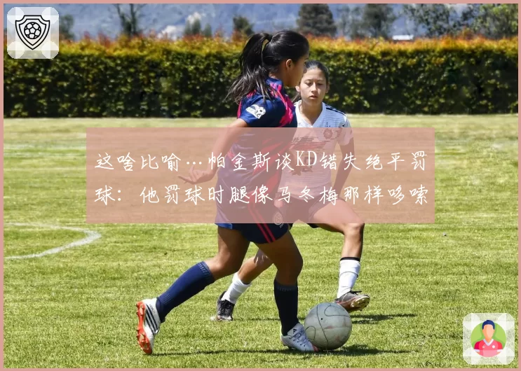 这啥比喻…帕金斯谈KD错失绝平罚球：他罚球时腿像马冬梅那样哆嗦