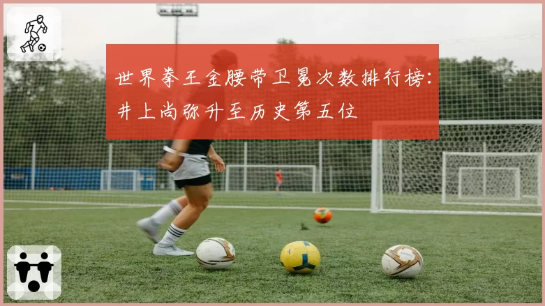 世界拳王金腰带卫冕次数排行榜：井上尚弥升至历史第五位