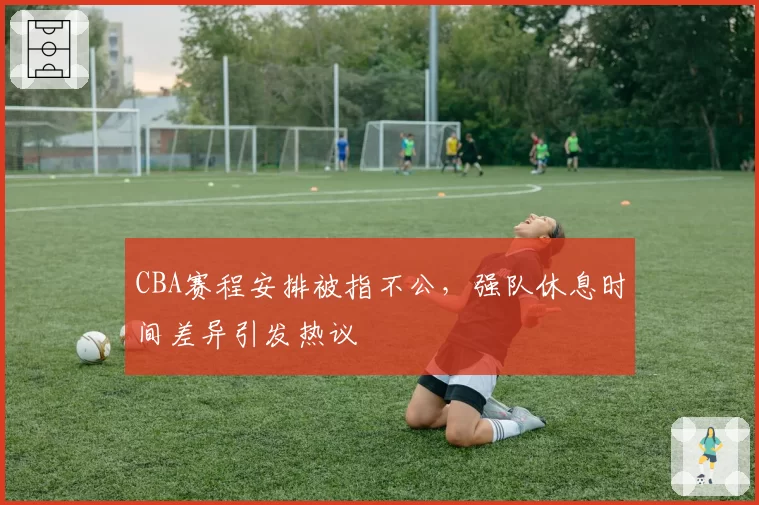 CBA赛程安排被指不公，强队休息时间差异引发热议