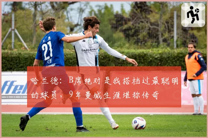 哈兰德:B席绝对是我搭档过最聪明的球员,9年曼城生涯堪称传奇