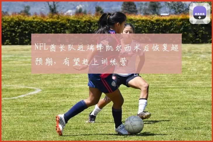 NFL酋长队近端锋凯尔西术后恢复超预期，有望赶上训练营