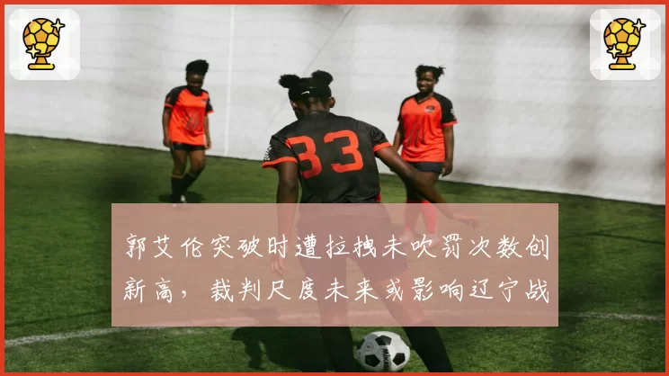 郭艾伦突破时遭拉拽未吹罚次数创新高,裁判尺度未来或影响辽宁战术体系
