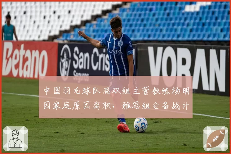 中国羽毛球队混双组主管教练杨明因家庭原因离职，雅思组合备战计划生变
