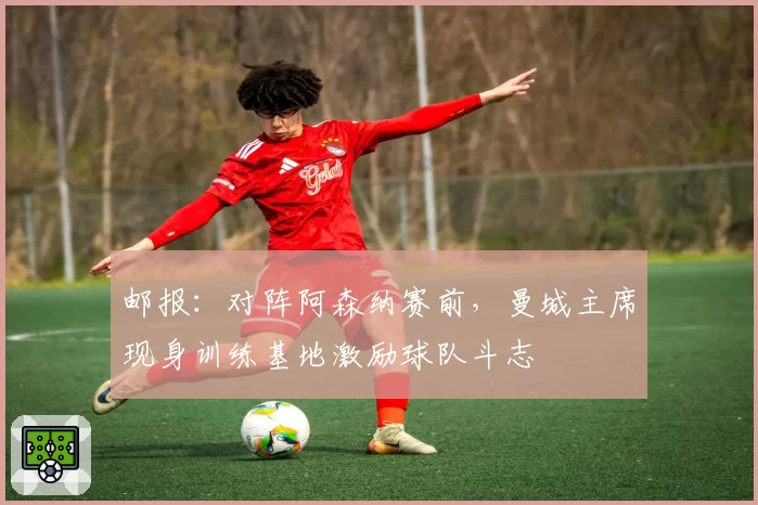 邮报：对阵阿森纳赛前，曼城主席现身训练基地激励球队斗志