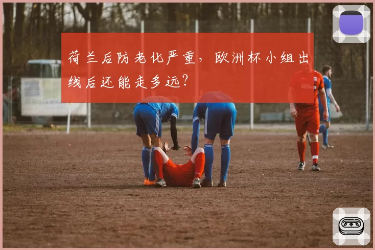 荷兰后防老化严重，欧洲杯小组出线后还能走多远？