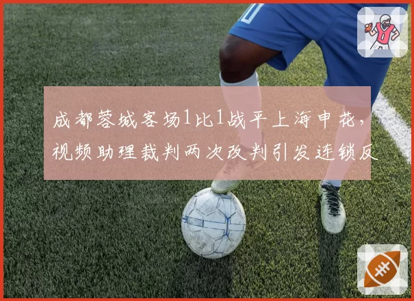 成都蓉城客场1比1战平上海申花,视频助理裁判两次改判引发连锁反应