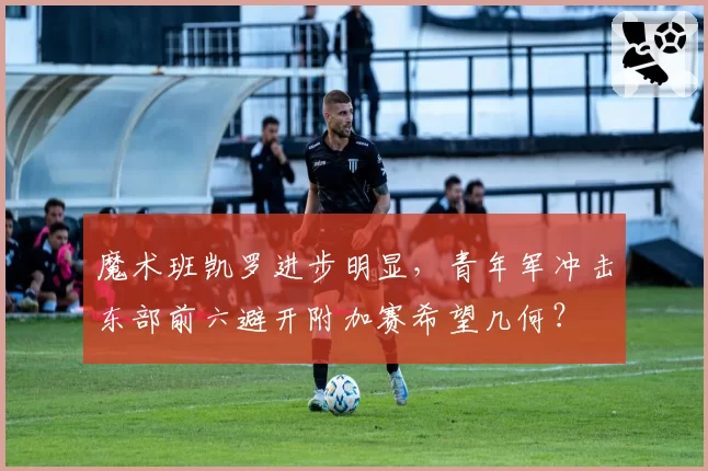 魔术班凯罗进步明显，青年军冲击东部前六避开附加赛希望几何？