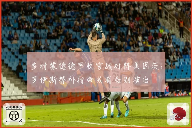 多特蒙德德甲收官战对阵美因茨，罗伊斯替补待命或有告别演出